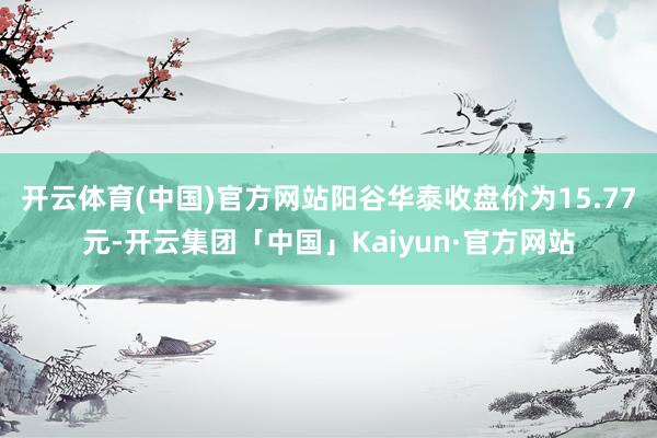 开云体育(中国)官方网站阳谷华泰收盘价为15.77元-开云集团「中国」Kaiyun·官方网站