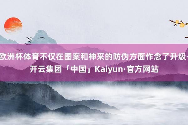 欧洲杯体育不仅在图案和神采的防伪方面作念了升级-开云集团「中国」Kaiyun·官方网站