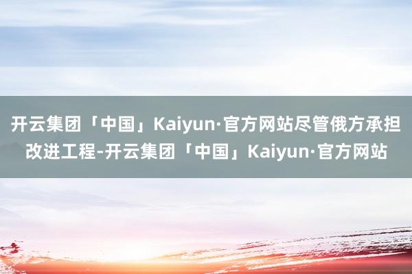 开云集团「中国」Kaiyun·官方网站尽管俄方承担改进工程-开云集团「中国」Kaiyun·官方网站