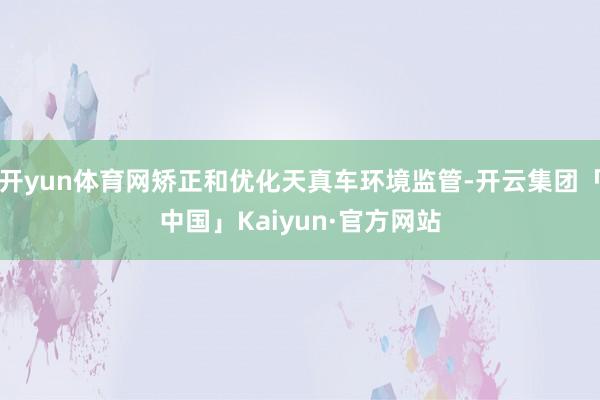 开yun体育网矫正和优化天真车环境监管-开云集团「中国」Kaiyun·官方网站