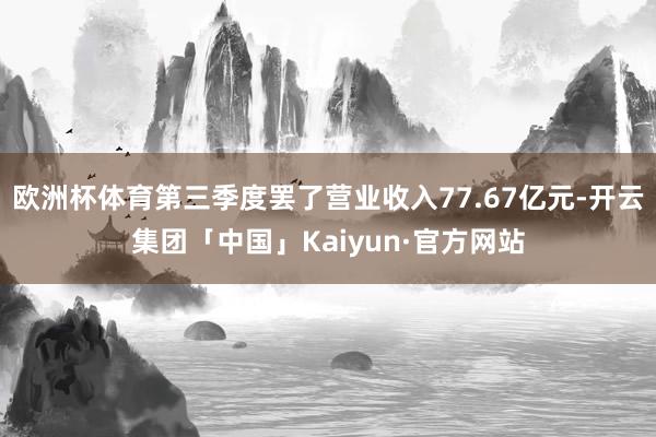 欧洲杯体育第三季度罢了营业收入77.67亿元-开云集团「中国」Kaiyun·官方网站