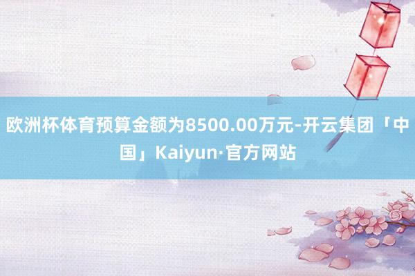 欧洲杯体育预算金额为8500.00万元-开云集团「中国」Kaiyun·官方网站