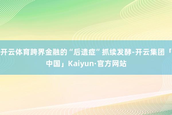 开云体育跨界金融的“后遗症”抓续发酵-开云集团「中国」Kaiyun·官方网站
