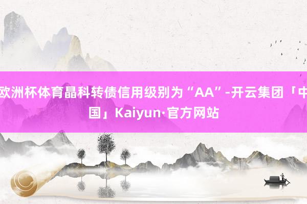 欧洲杯体育晶科转债信用级别为“AA”-开云集团「中国」Kaiyun·官方网站