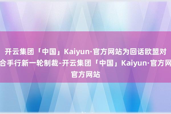 开云集团「中国」Kaiyun·官方网站为回话欧盟对俄合手行新一轮制裁-开云集团「中国」Kaiyun·官方网站