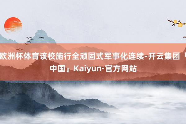 欧洲杯体育该校施行全顽固式军事化连续-开云集团「中国」Kaiyun·官方网站