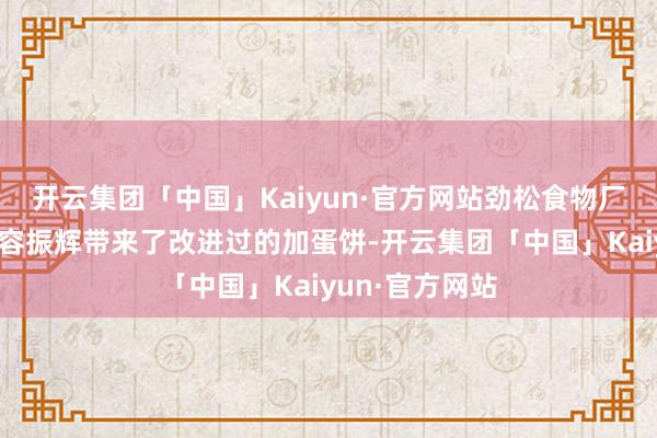 开云集团「中国」Kaiyun·官方网站劲松食物厂认真东说念主容振辉带来了改进过的加蛋饼-开云集团「中国」Kaiyun·官方网站