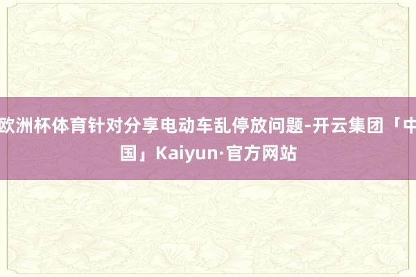 欧洲杯体育针对分享电动车乱停放问题-开云集团「中国」Kaiyun·官方网站