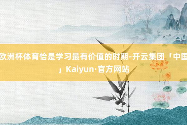 欧洲杯体育恰是学习最有价值的时期-开云集团「中国」Kaiyun·官方网站