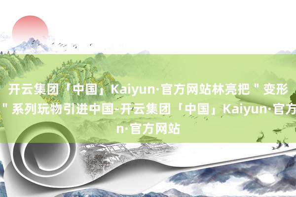 开云集团「中国」Kaiyun·官方网站林亮把"变形金刚"系列玩物引进中国-开云集团「中国」Kaiyun·官方网站