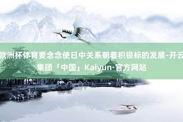 欧洲杯体育要念念使日中关系朝着积极标的发展-开云集团「中国」Kaiyun·官方网站