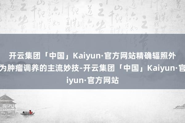 开云集团「中国」Kaiyun·官方网站精确辐照外科已成为肿瘤调养的主流妙技-开云集团「中国」Kaiyun·官方网站