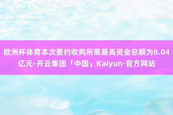 欧洲杯体育本次要约收购所需最高资金总额为8.04亿元-开云集团「中国」Kaiyun·官方网站