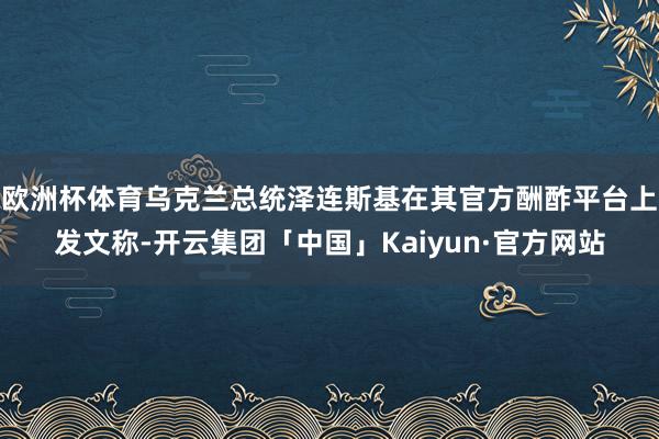 欧洲杯体育乌克兰总统泽连斯基在其官方酬酢平台上发文称-开云集团「中国」Kaiyun·官方网站