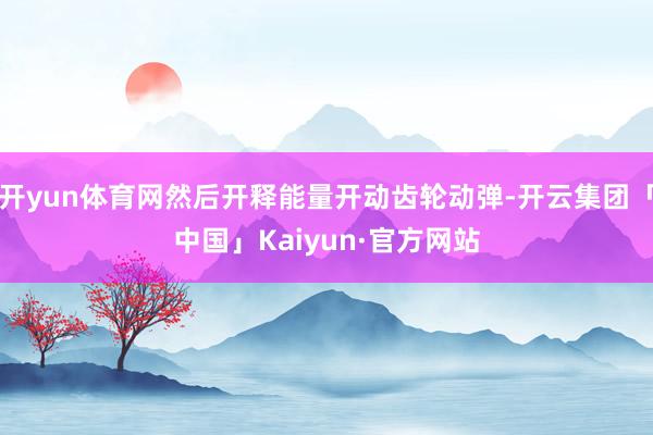 开yun体育网然后开释能量开动齿轮动弹-开云集团「中国」Kaiyun·官方网站