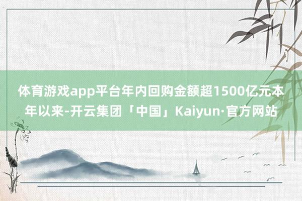 体育游戏app平台　　年内回购金额超1500亿元　　本年以来-开云集团「中国」Kaiyun·官方网站