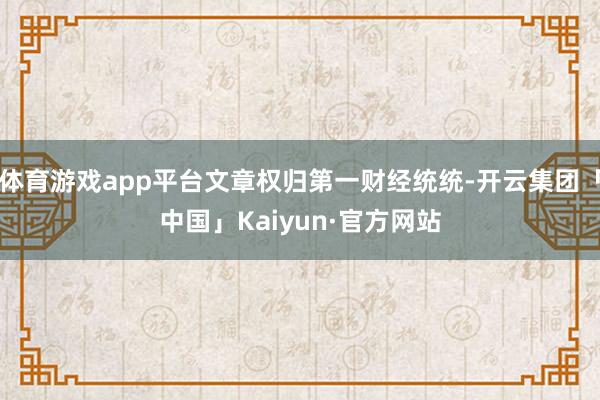 体育游戏app平台文章权归第一财经统统-开云集团「中国」Kaiyun·官方网站