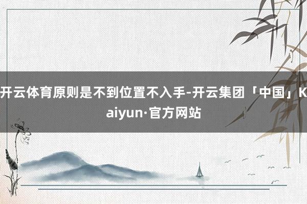 开云体育原则是不到位置不入手-开云集团「中国」Kaiyun·官方网站
