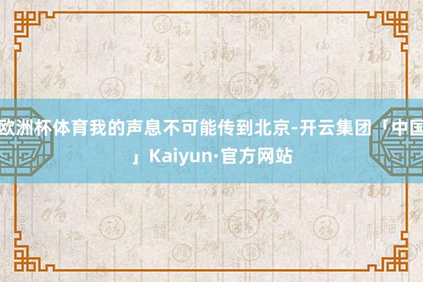 欧洲杯体育我的声息不可能传到北京-开云集团「中国」Kaiyun·官方网站