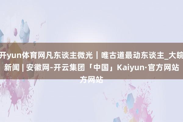 开yun体育网凡东谈主微光|唯古道最动东谈主_大皖新闻 | 安徽网-开云集团「中国」Kaiyun·官方网站