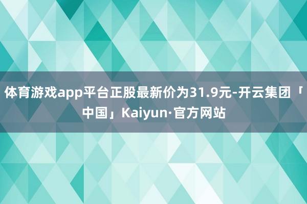 体育游戏app平台正股最新价为31.9元-开云集团「中国」Kaiyun·官方网站