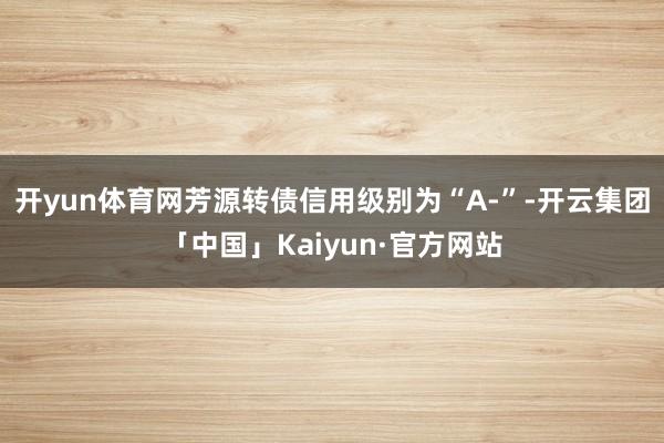 开yun体育网芳源转债信用级别为“A-”-开云集团「中国」Kaiyun·官方网站