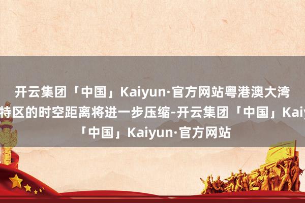开云集团「中国」Kaiyun·官方网站粤港澳大湾区与粤东经济特区的时空距离将进一步压缩-开云集团「中国」Kaiyun·官方网站