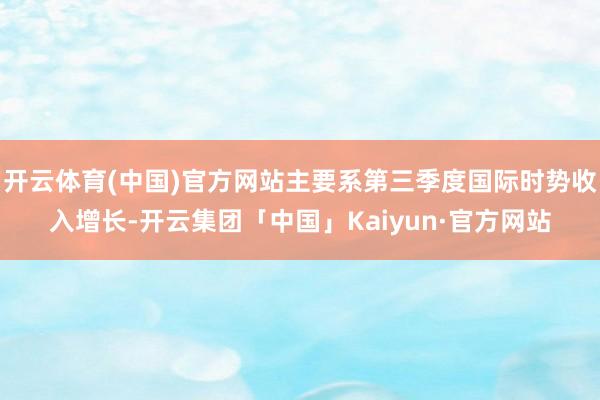 开云体育(中国)官方网站主要系第三季度国际时势收入增长-开云集团「中国」Kaiyun·官方网站