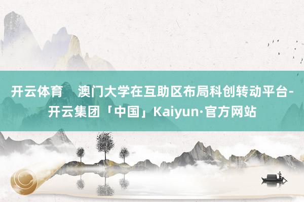 开云体育    澳门大学在互助区布局科创转动平台-开云集团「中国」Kaiyun·官方网站