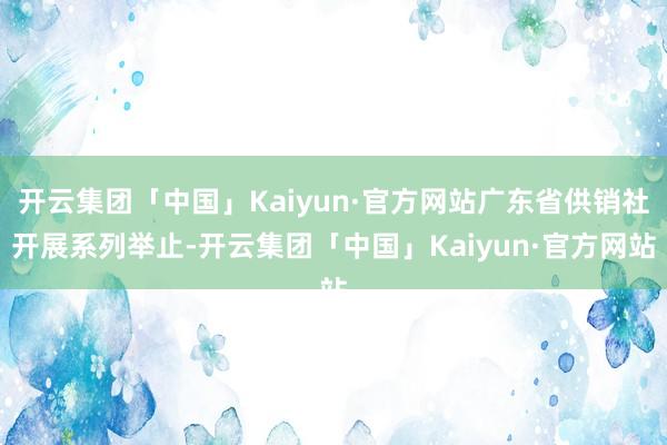 开云集团「中国」Kaiyun·官方网站广东省供销社开展系列举止-开云集团「中国」Kaiyun·官方网站