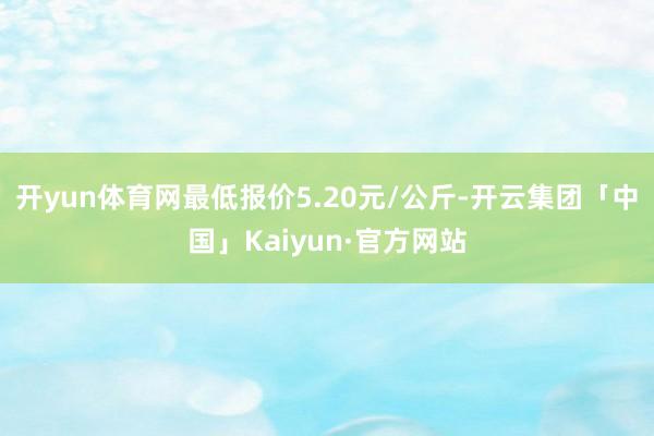 开yun体育网最低报价5.20元/公斤-开云集团「中国」Kaiyun·官方网站