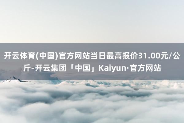 开云体育(中国)官方网站当日最高报价31.00元/公斤-开云集团「中国」Kaiyun·官方网站