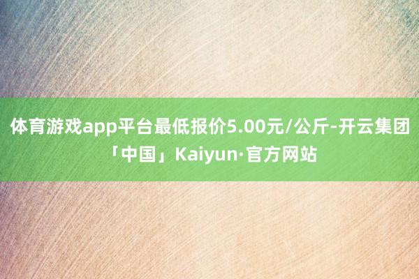 体育游戏app平台最低报价5.00元/公斤-开云集团「中国」Kaiyun·官方网站