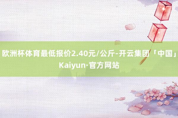 欧洲杯体育最低报价2.40元/公斤-开云集团「中国」Kaiyun·官方网站