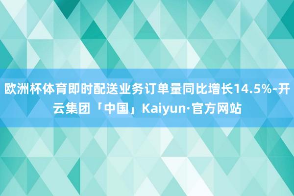 欧洲杯体育即时配送业务订单量同比增长14.5%-开云集团「中国」Kaiyun·官方网站