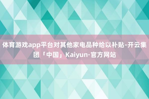 体育游戏app平台对其他家电品种给以补贴-开云集团「中国」Kaiyun·官方网站
