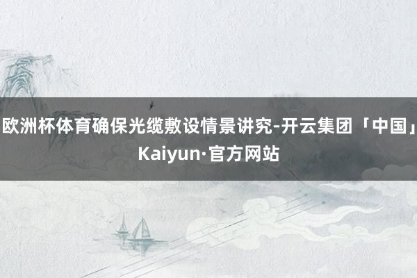 欧洲杯体育确保光缆敷设情景讲究-开云集团「中国」Kaiyun·官方网站