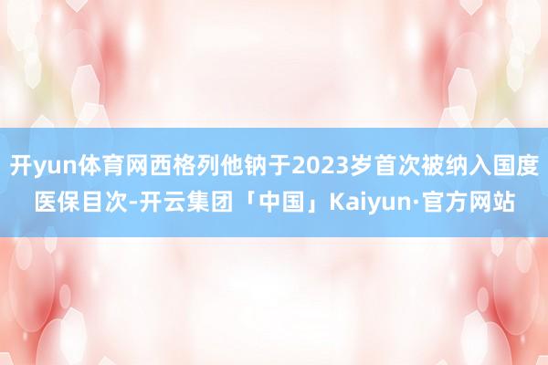 开yun体育网西格列他钠于2023岁首次被纳入国度医保目次-开云集团「中国」Kaiyun·官方网站