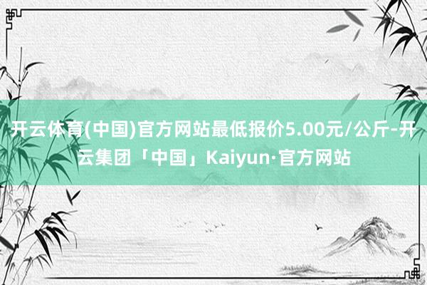 开云体育(中国)官方网站最低报价5.00元/公斤-开云集团「中国」Kaiyun·官方网站