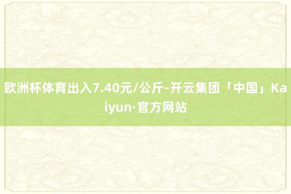 欧洲杯体育出入7.40元/公斤-开云集团「中国」Kaiyun·官方网站