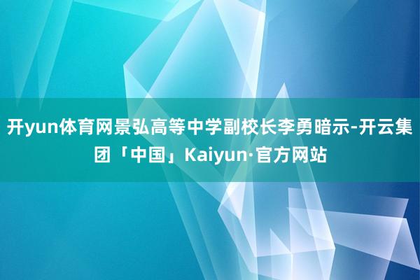 开yun体育网景弘高等中学副校长李勇暗示-开云集团「中国」Kaiyun·官方网站