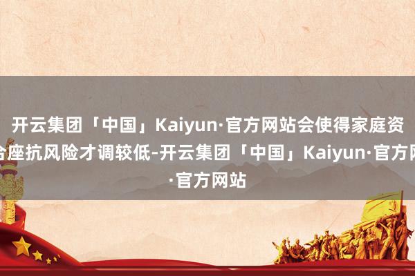 开云集团「中国」Kaiyun·官方网站会使得家庭资产合座抗风险才调较低-开云集团「中国」Kaiyun·官方网站