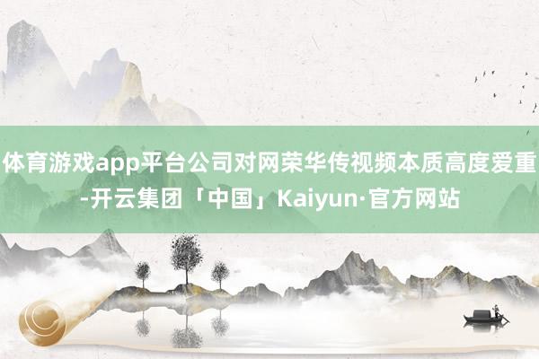 体育游戏app平台公司对网荣华传视频本质高度爱重-开云集团「中国」Kaiyun·官方网站