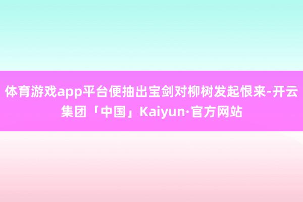 体育游戏app平台便抽出宝剑对柳树发起恨来-开云集团「中国」Kaiyun·官方网站