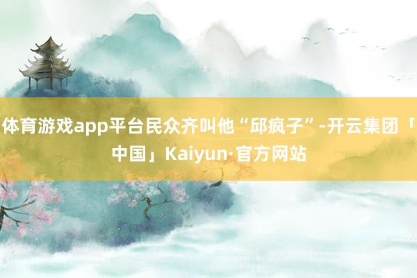 体育游戏app平台民众齐叫他“邱疯子”-开云集团「中国」Kaiyun·官方网站