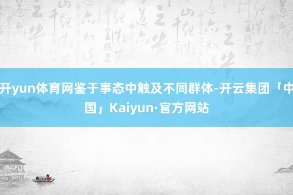 开yun体育网鉴于事态中触及不同群体-开云集团「中国」Kaiyun·官方网站
