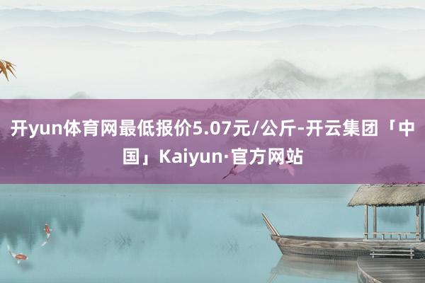 开yun体育网最低报价5.07元/公斤-开云集团「中国」Kaiyun·官方网站