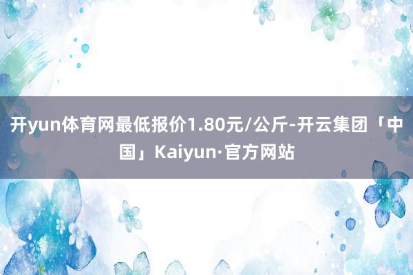 开yun体育网最低报价1.80元/公斤-开云集团「中国」Kaiyun·官方网站
