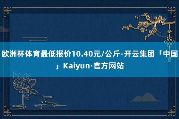欧洲杯体育最低报价10.40元/公斤-开云集团「中国」Kaiyun·官方网站