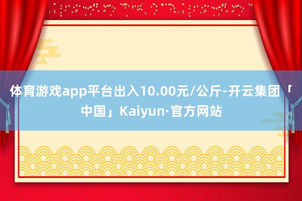 体育游戏app平台出入10.00元/公斤-开云集团「中国」Kaiyun·官方网站